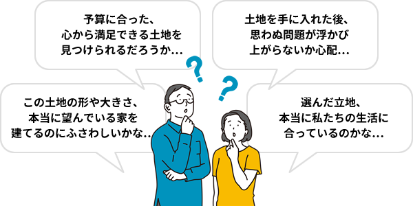 「予算に合った、心から満足できる土地を見つけられるだろうか…」「土地を手に入れた後、思わぬ問題が浮かび上がらないか心配…」「この土地の形や大きさ、本当に望んでいる家を建てるのにふさわしいかな…」「選んだ立地、本当に私たちの生活に合っているのかな…」